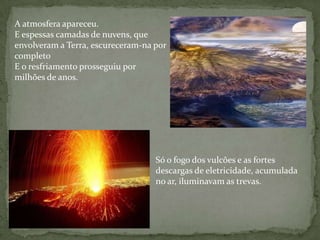 A atmosfera apareceu.
E espessas camadas de nuvens, que
envolveram a Terra, escureceram-na por
completo
E o resfriamento prosseguiu por
milhões de anos.




                                   Só o fogo dos vulcões e as fortes
                                   descargas de eletricidade, acumulada
                                   no ar, iluminavam as trevas.
 