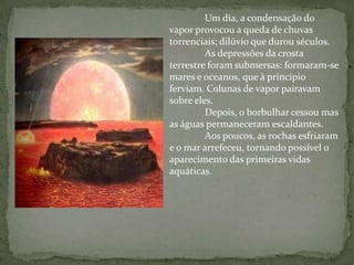 Um dia, a condensação do
vapor provocou a queda de chuvas
torrenciais; dilúvio que durou séculos.
         As depressões da crosta
terrestre foram submersas: formaram-se
mares e oceanos, que à princípio
ferviam. Colunas de vapor pairavam
sobre eles.
         Depois, o borbulhar cessou mas
as águas permaneceram escaldantes.
         Aos poucos, as rochas esfriaram
e o mar arrefeceu, tornando possível o
aparecimento das primeiras vidas
aquáticas.
 