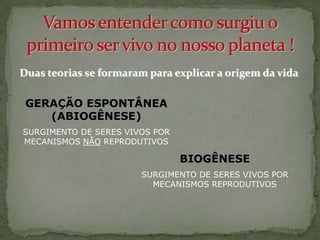 Duas teorias se formaram para explicar a origem da vida

 GERAÇÃO ESPONTÂNEA
    (ABIOGÊNESE)
SURGIMENTO DE SERES VIVOS POR
MECANISMOS NÃO REPRODUTIVOS

                                BIOGÊNESE
                        SURGIMENTO DE SERES VIVOS POR
                          MECANISMOS REPRODUTIVOS
 