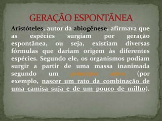 Aristóteles, autor da abiogênese, afirmava que
as    espécies      surgiam    por      geração
espontânea, ou seja, existiam diversas
fórmulas que dariam origem às diferentes
espécies. Segundo ele, os organismos podiam
surgir a partir de uma massa inanimada
segundo       um     princípio    ativo    (por
exemplo, nascer um rato da combinação de
uma camisa suja e de um pouco de milho).
 