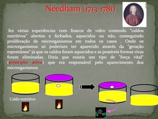 fez várias experiências com frascos de vidro contendo "caldos
nutritivos" abertos e fechados, aquecidos ou não, conseguindo
proliferação de microrganismos em todos os casos . Onde os
microrganismos só poderiam ter aparecido através da "geração
espontânea" já que os caldos foram aquecidos e as possíveis formas vivas
foram eliminadas. Dizia que existia um tipo de "força vital“
(princípio ativo) que era responsável pelo aparecimento dos
microrganismos




 Caldo nutritivo



                                                       microorganismos
 