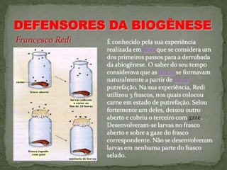 Francesco Redi   É conhecido pela sua experiência
                 realizada em 1668 que se considera um
                 dos primeiros passos para a derrubada
                 da abiogênese. O saber do seu tempo
                 considerava que as larvas se formavam
                 naturalmente a partir de carne
                 putrefação. Na sua experiência, Redi
                 utilizou 3 frascos, nos quais colocou
                 carne em estado de putrefação. Selou
                 fortemente um deles, deixou outro
                 aberto e cobriu o terceiro com gaze.
                 Desenvolveram-se larvas no frasco
                 aberto e sobre a gaze do frasco
                 correspondente. Não se desenvolveram
                 larvas em nenhuma parte do frasco
                 selado.
 