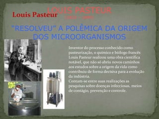 LOUIS PASTEUR
Louis Pasteur
            (1822 – 1895)


“RESOLVEU” A POLÊMICA DA ORIGEM
     DOS MICROORGANISMOS
             Inventor do processo conhecido como
             pasteurização, o químico e biólogo francês
             Louis Pasteur realizou uma obra científica
             notável, que não só abriu novos caminhos
             aos estudos sobre a origem da vida como
             contribuiu de forma decisiva para a evolução
             da indústria.
             Contam-se entre suas realizações as
             pesquisas sobre doenças infecciosas, meios
             de contágio, prevenção e controle.
 