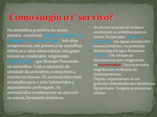  As chuvas lavavam as rochas e
Na atmosfera primitiva do nosso                 conduziam as proteínas para os
planeta, existiriam metano, amônia, h           mares. Surgia uma "sopa de
idrogênio e vapor de água. Sob altas            proteínas" nas águas mornas dos
temperaturas, em presença de centelhas          mares primitivos. As proteínas
elétricas e raios ultravioletas, tais gases     dissolvidas em água formavam
teriam se combinado, originando                 coloides. Os coloides se
aminoácidos, que ficavam flutuando              interpenetravam e originavam
na atmosfera. Com a saturação de                os coacervados. Os coacervados
                                                englobavam moléculas de
umidade da atmosfera, começaram a
                                                nucleoproteínas.
ocorrer as chuvas. Os aminoácidos eram          Depois, organizavam-se em
arrastados para o solo.Submetidos a             gotículas delimitadas por membrana
aquecimento prolongado, os                      lipoproteica. Surgiam as primeiras
aminoácidos combinavam-se uns com               células.
os outros, formando proteínas.
 