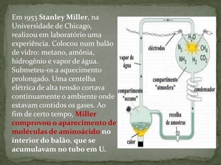Em 1953 Stanley Miller, na
Universidade de Chicago,
realizou em laboratório uma
experiência. Colocou num balão
de vidro: metano, amônia,
hidrogênio e vapor de água.
Submeteu-os a aquecimento
prolongado. Uma centelha
elétrica de alta tensão cortava
continuamente o ambiente onde
estavam contidos os gases. Ao
fim de certo tempo, Miller
comprovou o aparecimento de
moléculas de aminoácido no
interior do balão, que se
acumulavam no tubo em U.
 