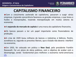 CAPITALISMO FINANCEIRO
Com o crescimento acelerado do capitalismo, passaram a surgir várias
empresas. A grande concorrência favoreceu as grandes empresas, o que levou a
fusões e incorporações, trazendo monopolização em muitos setores da
economia;
A expansão do mercado de capitais é uma marca do capitalismo financeiro;
Os bancos passam a ter um papel importante como financiadores de
produção;
A crise de 1929 levou milhares de bancos e indústrias à falência. Porém,
acreditava-se, segundo os preceitos liberais, que o Estado não deveria interferir
na economia;
Em 1933, foi colocado em prática o New Deal, pelo presidente Franklin
Roosevelt. Foi um plano de obras públicas, com o objetivo de acabar com o
desemprego, sendo fundamental para melhorar a economia norte-americana
(7).
GEOGRAFIA , 3ª Série
Origem e Características do Capitalismo
 