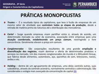 Trustes – É o resultado típico do capitalismo, que leva à fusão de empresas de um
mesmo setor de atividade que controlam todas as etapas da produção, desde a
retirada de matéria-prima da natureza até a distribuição das mercadorias.
Cartel – Surge quando empresas visam partilhar entre si, através de acordo, um
determinado mercado ou setor da economia, associação entre empresas para uma
atuação coordenada, estabelecendo um preço comum, restringindo a livre
concorrência. Geralmente elevam o preço em comum.
Conglomerados - São corporações resultantes de uma grande ampliação e
diversificação dos negócios, visam dominar a oferta de determinados produtos e
serviços no mercado. Um dos maiores conglomerados do mundo é o Mitsubishi Group,
que fabrica desde alimentos, automóveis, aço, aparelhos de som, televisores, navios,
aviões e etc.
Holding – dentro de um agrupamento de empresas, uma delas controla outras, suas
subsidiárias, através do controle acionário, normalmente centraliza a administração. São
consideradas o estágio mais avançado da concentração de capital (8).
PRÁTICAS MONOPOLISTAS
GEOGRAFIA , 3ª Série
Origem e Características do Capitalismo
 