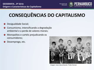 Desigualdade Social;
Consumismo, intensificando a degradação
ambiental e a perda de valores morais;
Monopólios e cartéis prejudicando os
consumidores;
Desemprego, etc.
CONSEQUÊNCIAS DO CAPITALISMO
GEOGRAFIA , 3ª Série
Origem e Características do Capitalismo
Imagem: Autor desconhecido / Public Domain
 