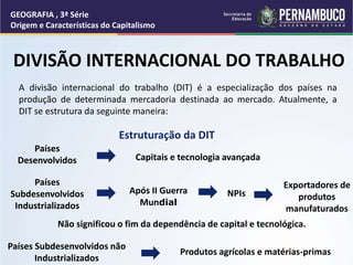 Após II Guerra
Mundial
NPIs
Exportadores de
produtos
manufaturados
Não significou o fim da dependência de capital e tecnológica.
Países
Subdesenvolvidos
Industrializados
Países
Desenvolvidos Capitais e tecnologia avançada
Países Subdesenvolvidos não
Industrializados
Produtos agrícolas e matérias-primas
Estruturação da DIT
DIVISÃO INTERNACIONAL DO TRABALHO
A divisão internacional do trabalho (DIT) é a especialização dos países na
produção de determinada mercadoria destinada ao mercado. Atualmente, a
DIT se estrutura da seguinte maneira:
GEOGRAFIA , 3ª Série
Origem e Características do Capitalismo
 