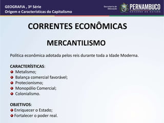 MERCANTILISMO
Política econômica adotada pelos reis durante toda a Idade Moderna.
CARACTERÍSTICAS:
Metalismo;
Balança comercial favorável;
Protecionismo;
Monopólio Comercial;
Colonialismo.
OBJETIVOS:
Enriquecer o Estado;
Fortalecer o poder real.
GEOGRAFIA , 3ª Série
Origem e Características do Capitalismo
CORRENTES ECONÔMICAS
 