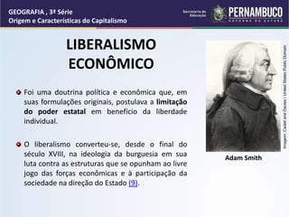 LIBERALISMO
ECONÔMICO
Foi uma doutrina política e econômica que, em
suas formulações originais, postulava a limitação
do poder estatal em benefício da liberdade
individual.
O liberalismo converteu-se, desde o final do
século XVIII, na ideologia da burguesia em sua
luta contra as estruturas que se opunham ao livre
jogo das forças econômicas e à participação da
sociedade na direção do Estado (9).
Adam Smith
GEOGRAFIA , 3ª Série
Origem e Características do Capitalismo
Imagem:
Cadell
and
Davies
/
United
States
Public
Domain
 