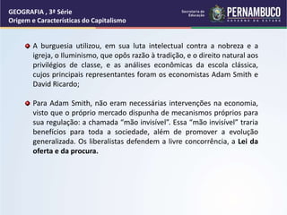 A burguesia utilizou, em sua luta intelectual contra a nobreza e a
igreja, o Iluminismo, que opôs razão à tradição, e o direito natural aos
privilégios de classe, e as análises econômicas da escola clássica,
cujos principais representantes foram os economistas Adam Smith e
David Ricardo;
Para Adam Smith, não eram necessárias intervenções na economia,
visto que o próprio mercado dispunha de mecanismos próprios para
sua regulação: a chamada “mão invisível”. Essa “mão invisível” traria
benefícios para toda a sociedade, além de promover a evolução
generalizada. Os liberalistas defendem a livre concorrência, a Lei da
oferta e da procura.
GEOGRAFIA , 3ª Série
Origem e Características do Capitalismo
 