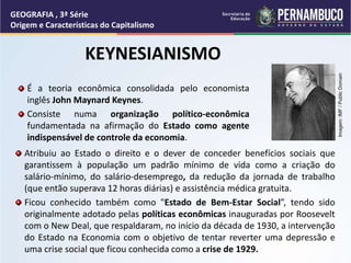 KEYNESIANISMO
Atribuiu ao Estado o direito e o dever de conceder benefícios sociais que
garantissem à população um padrão mínimo de vida como a criação do
salário-mínimo, do salário-desemprego, da redução da jornada de trabalho
(que então superava 12 horas diárias) e assistência médica gratuita.
Ficou conhecido também como "Estado de Bem-Estar Social”, tendo sido
originalmente adotado pelas políticas econômicas inauguradas por Roosevelt
com o New Deal, que respaldaram, no início da década de 1930, a intervenção
do Estado na Economia com o objetivo de tentar reverter uma depressão e
uma crise social que ficou conhecida como a crise de 1929.
GEOGRAFIA , 3ª Série
Origem e Características do Capitalismo
É a teoria econômica consolidada pelo economista
inglês John Maynard Keynes.
Consiste numa organização político-econômica
fundamentada na afirmação do Estado como agente
indispensável de controle da economia.
Imagem:
IMF
/
Public
Domain
 