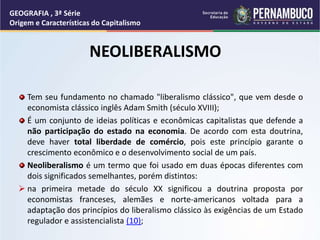 NEOLIBERALISMO
Tem seu fundamento no chamado "liberalismo clássico", que vem desde o
economista clássico inglês Adam Smith (século XVIII);
É um conjunto de ideias políticas e econômicas capitalistas que defende a
não participação do estado na economia. De acordo com esta doutrina,
deve haver total liberdade de comércio, pois este princípio garante o
crescimento econômico e o desenvolvimento social de um país.
Neoliberalismo é um termo que foi usado em duas épocas diferentes com
dois significados semelhantes, porém distintos:
 na primeira metade do século XX significou a doutrina proposta por
economistas franceses, alemães e norte-americanos voltada para a
adaptação dos princípios do liberalismo clássico às exigências de um Estado
regulador e assistencialista (10);
GEOGRAFIA , 3ª Série
Origem e Características do Capitalismo
 