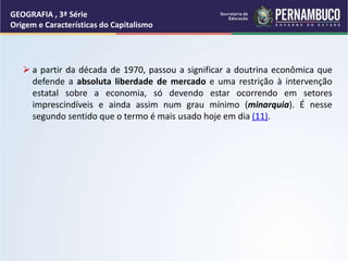  a partir da década de 1970, passou a significar a doutrina econômica que
defende a absoluta liberdade de mercado e uma restrição à intervenção
estatal sobre a economia, só devendo estar ocorrendo em setores
imprescindíveis e ainda assim num grau mínimo (minarquia). É nesse
segundo sentido que o termo é mais usado hoje em dia (11).
GEOGRAFIA , 3ª Série
Origem e Características do Capitalismo
 