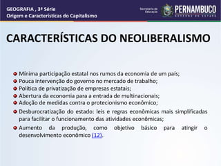 Adoção de medidas contra o protecionismo econômico;
Desburocratização do estado: leis e regras econômicas mais simplificadas
para facilitar o funcionamento das atividades econômicas;
Aumento da produção, como objetivo básico para atingir o
desenvolvimento econômico (12).
GEOGRAFIA , 3ª Série
Origem e Características do Capitalismo
CARACTERÍSTICAS DO NEOLIBERALISMO
Mínima participação estatal nos rumos da economia de um país;
Pouca intervenção do governo no mercado de trabalho;
Política de privatização de empresas estatais;
Abertura da economia para a entrada de multinacionais;
 
