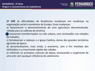 GEOGRAFIA , 3ª Série
Origem e Características do Capitalismo
1º UPE As dificuldades do feudalismo resultaram em mudanças na
organização social e econômica da Europa. Essas mudanças:
a) favoreceram o desenvolvimento de uma agricultura descentralizada,
voltada para as colônias da América.
b) trouxeram transformações na vida urbana, com renovações nas relações
de trabalho.
c) fortaleceram a nobreza e a Igreja Católica, donas dos grandes territórios
agrícolas da época.
d) descentralizaram, mais ainda, a economia, com o fim imediato dos
latifúndios e o crescimento rápido das cidades.
e) refizeram os princípios culturais da época, provocando o surgimento de
uma arte sem qualquer influência do catolicismo.
 
