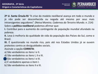 GEOGRAFIA , 3ª Série
Origem e Características do Capitalismo
2º U. Santa Úrsula-RJ “A crise do modelo neoliberal avança em todo o mundo e
já não pode ser desconhecida ou negada até mesmo por seus mais
intransigentes seguidores”. (Neiva Moreira. Cadernos do Terceiro Mundo. n. 214)
Sobre a política neoliberal podemos afirmar que:
I. Contribui para o aumento do contingente de população mundial afundado na
pobreza.
II. Leva à melhoria da qualidade de vida da população dos Países do Sul, como o
Brasil.
III. É questionado no mundo rico, pois até nos Estados Unidos já se ouvem
protestos contra as desigualdades sociais.
Assinale a opção CORRETA:
a) São verdadeiros os itens I e II.
d) São verdadeiros os itens I, II e III.
c) São verdadeiros os itens I e III.
e) É verdadeiro apenas o item I.
b) São verdadeiros os itens II e III.
 