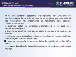 GEOGRAFIA , 3ª Série
Origem e Características do Capitalismo
3º Há uma tendência geopolítica contemporânea para uma crescente
interdependência da força de trabalho em escala global por intermédio de
três mecanismos. Tais mecanismos se notabilizam pelas seguintes
características, exceto:
a) emprego global nas empresas multinacionais e em suas redes
internacionais coligadas.
b) impacto do comércio internacional sobre o emprego e as condições de
trabalho.
c) efeitos da concorrência global e do novo método de gerenciamento flexível
sobre a força de trabalho de cada país.
d) aumento acentuado do emprego industrial tradicional no hemisfério
Norte.
e) crescente diversificação das atividades do setor de serviços como fontes de
emprego.
 
