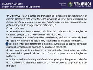 GEOGRAFIA , 3ª Série
Origem e Características do Capitalismo
4º Unifor-CE “(...) à época da transição do feudalismo ao capitalismo, o
capital mercantil está estreitamente vinculado a uma nova estrutura do
Estado, sendo ao mesmo tempo, beneficiado pelas práticas mercantilistas e
pela montagem do antigo sistema colonial(...).”
O texto refere-se:
a) às razões que favoreceram o declínio das cidades e à retratação do
comércio que gerou a crise econômica do século XIV.
b) ao conjunto das transformações econômicas, políticas e sociais do final
do século XVIII e início do século XIX, resultantes da Revolução Industrial.
c) aos elementos que garantiram a máxima acumulação de capital, condição
essencial à implantação do modo de produção capitalista.
d) aos fatores que impulsionaram a centralização monárquica, condição
fundamental à geração de recursos financeiros para a mecanização da
indústria.
e) às bases do liberalismo que defendiam os princípios burgueses: a divisão
do trabalho como elemento essencial para o crescimento da produção e do
mercado.
 