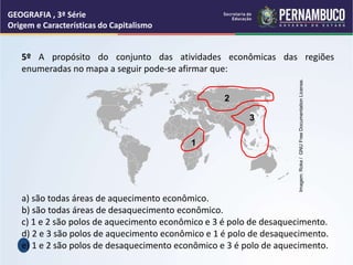 GEOGRAFIA , 3ª Série
Origem e Características do Capitalismo
5º A propósito do conjunto das atividades econômicas das regiões
enumeradas no mapa a seguir pode-se afirmar que:
a) são todas áreas de aquecimento econômico.
b) são todas áreas de desaquecimento econômico.
c) 1 e 2 são polos de aquecimento econômico e 3 é polo de desaquecimento.
d) 2 e 3 são polos de aquecimento econômico e 1 é polo de desaquecimento.
e) 1 e 2 são polos de desaquecimento econômico e 3 é polo de aquecimento.
1
2
3
Imagem:
Roke
/
GNU
Free
Documentation
License.
 
