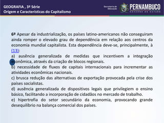 GEOGRAFIA , 3ª Série
Origem e Características do Capitalismo
6º Apesar da industrialização, os países latino-americanos não conseguiram
ainda romper o elevado grau de dependência em relação aos centros da
economia mundial capitalista. Esta dependência deve-se, principalmente, à
(13):
a) ausência generalizada de medidas que incentivem a integração
econômica, através da criação de blocos regionais.
b) necessidade de fluxos de capitais internacionais para incrementar as
atividades econômicas nacionais.
c) brusca redução das alternativas de exportação provocada pela crise dos
países socialistas.
d) ausência generalizada de dispositivos legais que privilegiem o ensino
básico, facilitando a incorporação de cidadãos no mercado de trabalho.
e) hipertrofia do setor secundário da economia, provocando grande
desequilíbrio na balança comercial dos países.
 