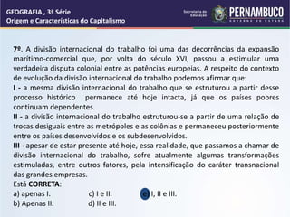 GEOGRAFIA , 3ª Série
Origem e Características do Capitalismo
7º. A divisão internacional do trabalho foi uma das decorrências da expansão
marítimo-comercial que, por volta do século XVI, passou a estimular uma
verdadeira disputa colonial entre as potências europeias. A respeito do contexto
de evolução da divisão internacional do trabalho podemos afirmar que:
I - a mesma divisão internacional do trabalho que se estruturou a partir desse
processo histórico permanece até hoje intacta, já que os países pobres
continuam dependentes.
II - a divisão internacional do trabalho estruturou-se a partir de uma relação de
trocas desiguais entre as metrópoles e as colônias e permaneceu posteriormente
entre os países desenvolvidos e os subdesenvolvidos.
III - apesar de estar presente até hoje, essa realidade, que passamos a chamar de
divisão internacional do trabalho, sofre atualmente algumas transformações
estimuladas, entre outros fatores, pela intensificação do caráter transnacional
das grandes empresas.
Está CORRETA:
a) apenas I. c) I e II. e) I, II e III.
b) Apenas II. d) II e III.
 