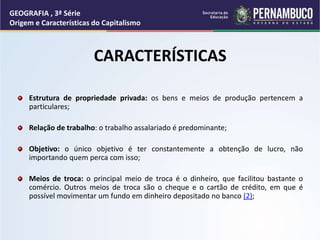 CARACTERÍSTICAS
Estrutura de propriedade privada: os bens e meios de produção pertencem a
particulares;
Relação de trabalho: o trabalho assalariado é predominante;
Objetivo: o único objetivo é ter constantemente a obtenção de lucro, não
importando quem perca com isso;
Meios de troca: o principal meio de troca é o dinheiro, que facilitou bastante o
comércio. Outros meios de troca são o cheque e o cartão de crédito, em que é
possível movimentar um fundo em dinheiro depositado no banco (2);
GEOGRAFIA , 3ª Série
Origem e Características do Capitalismo
 