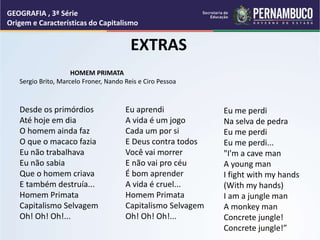 Desde os primórdios
Até hoje em dia
O homem ainda faz
O que o macaco fazia
Eu não trabalhava
Eu não sabia
Que o homem criava
E também destruía...
Homem Primata
Capitalismo Selvagem
Oh! Oh! Oh!...
Eu aprendi
A vida é um jogo
Cada um por si
E Deus contra todos
Você vai morrer
E não vai pro céu
É bom aprender
A vida é cruel...
Homem Primata
Capitalismo Selvagem
Oh! Oh! Oh!...
Eu me perdi
Na selva de pedra
Eu me perdi
Eu me perdi...
"I'm a cave man
A young man
I fight with my hands
(With my hands)
I am a jungle man
A monkey man
Concrete jungle!
Concrete jungle!”
EXTRAS
HOMEM PRIMATA
Sergio Brito, Marcelo Froner, Nando Reis e Ciro Pessoa
GEOGRAFIA , 3ª Série
Origem e Características do Capitalismo
 