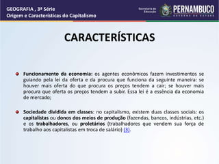 CARACTERÍSTICAS
Funcionamento da economia: os agentes econômicos fazem investimentos se
guiando pela lei da oferta e da procura que funciona da seguinte maneira: se
houver mais oferta do que procura os preços tendem a cair; se houver mais
procura que oferta os preços tendem a subir. Essa lei é a essência da economia
de mercado;
Sociedade dividida em classes: no capitalismo, existem duas classes sociais: os
capitalistas ou donos dos meios de produção (fazendas, bancos, indústrias, etc.)
e os trabalhadores, ou proletários (trabalhadores que vendem sua força de
trabalho aos capitalistas em troca de salário) (3).
GEOGRAFIA , 3ª Série
Origem e Características do Capitalismo
 