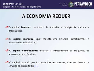 A ECONOMIA REQUER
O capital humano: na forma de trabalho e inteligência, cultura e
organização;
 O capital financeiro: que consiste em dinheiro, investimentos e
instrumentos monetários;
 O capital manufaturado: inclusive a infraestrutura, as máquinas, as
ferramentas e as fábricas;
 O capital natural: que é constituído de recursos, sistemas vivos e os
serviços do ecossistema (4).
GEOGRAFIA , 3ª Série
Origem e Características do Capitalismo
 