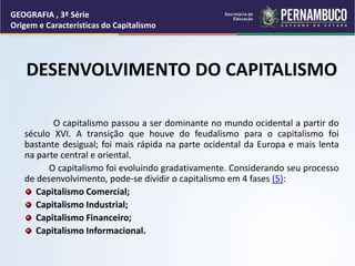 DESENVOLVIMENTO DO CAPITALISMO
O capitalismo passou a ser dominante no mundo ocidental a partir do
século XVI. A transição que houve do feudalismo para o capitalismo foi
bastante desigual; foi mais rápida na parte ocidental da Europa e mais lenta
na parte central e oriental.
O capitalismo foi evoluindo gradativamente. Considerando seu processo
de desenvolvimento, pode-se dividir o capitalismo em 4 fases (5):
Capitalismo Comercial;
Capitalismo Industrial;
Capitalismo Financeiro;
Capitalismo Informacional.
GEOGRAFIA , 3ª Série
Origem e Características do Capitalismo
 