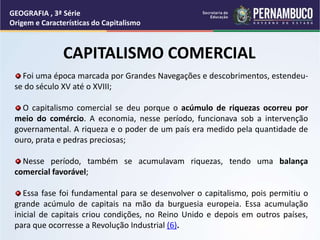 CAPITALISMO COMERCIAL
Foi uma época marcada por Grandes Navegações e descobrimentos, estendeu-
se do século XV até o XVIII;
O capitalismo comercial se deu porque o acúmulo de riquezas ocorreu por
meio do comércio. A economia, nesse período, funcionava sob a intervenção
governamental. A riqueza e o poder de um país era medido pela quantidade de
ouro, prata e pedras preciosas;
Nesse período, também se acumulavam riquezas, tendo uma balança
comercial favorável;
Essa fase foi fundamental para se desenvolver o capitalismo, pois permitiu o
grande acúmulo de capitais na mão da burguesia europeia. Essa acumulação
inicial de capitais criou condições, no Reino Unido e depois em outros países,
para que ocorresse a Revolução Industrial (6).
GEOGRAFIA , 3ª Série
Origem e Características do Capitalismo
 
