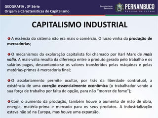 CAPITALISMO INDUSTRIAL
A essência do sistema não era mais o comércio. O lucro vinha da produção de
mercadorias;
O mecanismos da exploração capitalista foi chamado por Karl Marx de mais
valia. A mais-valia resulta da diferença entre o produto gerado pelo trabalho e os
salários pagos, descontando-se os valores transferidos pelas máquinas e pelas
matérias-primas à mercadoria final;
O assalariamento permite ocultar, por trás da liberdade contratual, a
existência de uma coerção essencialmente econômica (o trabalhador vende a
sua força de trabalho por falta de opção, para não “morrer de fome”);
Com o aumento da produção, também houve o aumento de mão de obra,
energia, matéria-prima e mercado para os seus produtos. A industrialização
estava não só na Europa, mas houve uma expansão.
GEOGRAFIA , 3ª Série
Origem e Características do Capitalismo
 