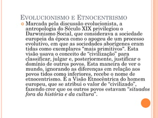 EVOLUCIONISMO E ETNOCENTRISMO
 Marcada pela discussão evolucionista, a
antropologia do Século XIX privilegiou o
Darwinismo Social, que considerava a sociedade
europeia da época como o apogeu de um processo
evolutivo, em que as sociedades aborígenes eram
tidas como exemplares "mais primitivos". Esta
visão usava o conceito de “civilização” para
classificar, julgar e, posteriormente, justificar o
domínio de outros povos. Esta maneira de ver o
mundo, ignorando as diferenças em relação aos
povos tidos como inferiores, recebe o nome de
etnocentrismo. É a Visão Etnocêntrica do homem
europeu, que se atribui o valor de “civilizado”,
fazendo crer que os outros povos estavam “situados
fora da história e da cultura”.
 