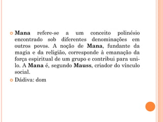  Mana refere-se a um conceito polinésio
encontrado sob diferentes denominações em
outros povos. A noção de Mana, fundante da
magia e da religião, corresponde à emanação da
força espiritual de um grupo e contribui para uni-
lo. A Mana é, segundo Mauss, criador do vínculo
social.
 Dádiva: dom
 