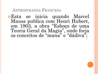 ANTROPOLOGIA FRANCESA
Esta se inicia quando Marcel
Mauss publica com Henri Hubert,
em 1903, a obra “Esboço de uma
Teoria Geral da Magia”, onde forja
os conceitos de “mana” e “dádiva”;
 