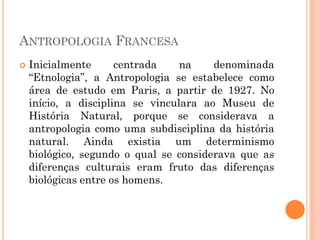  Inicialmente centrada na denominada
“Etnologia”, a Antropologia se estabelece como
área de estudo em Paris, a partir de 1927. No
início, a disciplina se vinculara ao Museu de
História Natural, porque se considerava a
antropologia como uma subdisciplina da história
natural. Ainda existia um determinismo
biológico, segundo o qual se considerava que as
diferenças culturais eram fruto das diferenças
biológicas entre os homens.
ANTROPOLOGIA FRANCESA
 