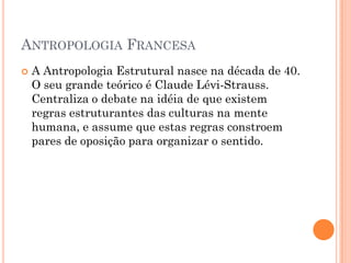  A Antropologia Estrutural nasce na década de 40.
O seu grande teórico é Claude Lévi-Strauss.
Centraliza o debate na idéia de que existem
regras estruturantes das culturas na mente
humana, e assume que estas regras constroem
pares de oposição para organizar o sentido.
ANTROPOLOGIA FRANCESA
 