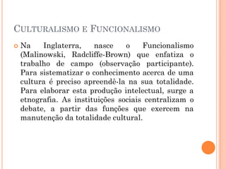  Na Inglaterra, nasce o Funcionalismo
(Malinowski, Radcliffe-Brown) que enfatiza o
trabalho de campo (observação participante).
Para sistematizar o conhecimento acerca de uma
cultura é preciso apreendê-la na sua totalidade.
Para elaborar esta produção intelectual, surge a
etnografia. As instituições sociais centralizam o
debate, a partir das funções que exercem na
manutenção da totalidade cultural.
CULTURALISMO E FUNCIONALISMO
 