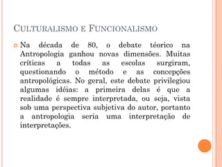  Na década de 80, o debate téorico na
Antropologia ganhou novas dimensões. Muitas
críticas a todas as escolas surgiram,
questionando o método e as concepções
antropológicas. No geral, este debate privilegiou
algumas idéias: a primeira delas é que a
realidade é sempre interpretada, ou seja, vista
sob uma perspectiva subjetiva do autor, portanto
a antropologia seria uma interpretação de
interpretações.
CULTURALISMO E FUNCIONALISMO
 