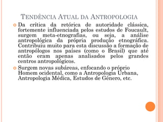 TENDÊNCIA ATUAL DA ANTROPOLOGIA
 Da crítica da retórica de autoridade clássica,
fortemente influenciada pelos estudos de Foucault,
surgem meta-etnografias, ou seja, a análise
antropológica da própria produção etnográfica.
Contribuiu muito para esta discussão a formação de
antropólogos nos países (como o Brasil) que até
então eram apenas analisados pelos grandes
centros antropológicos.
 Surgem novas subáreas, enfocando o próprio
Homem ocidental, como a Antropologia Urbana,
Antropologia Médica, Estudos de Gênero, etc.
 