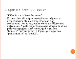  “Ciência da cultura humana”
 É uma disciplina que investiga as origens, o
desenvolvimento e as semelhanças das
sociedades humanas, assim como as diferenças
entre elas. A palavra antropologia deriva de duas
palavras gregas: anthropos, que significa
"homem" ou "humano"; e logos, que significa
"pensamento" ou "razão".
O QUE É A ANTROPOLOGIA?
 