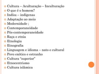  Cultura – Aculturação – Inculturação
 O que é o homem?
 Indíos – indígenas
 Adaptação ao meio
 Modernidade ;
 Contemporaneidade
 Pós-contemporaneidade
 Raça e etnia
 Etnologia
 Etnografia
 Linguagem e idioma – nato e cultural
 Povo exótico e estranho
 Cultura “superior”
 Etnocentrismo
 Cultura islâmica
 