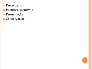 Preconceito
 Populações nativas
 Preservação
 Conservação
 