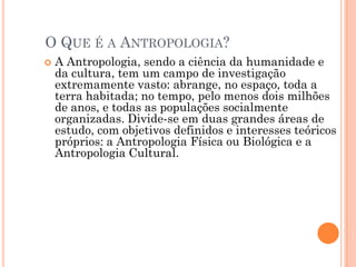 O QUE É A ANTROPOLOGIA?
 A Antropologia, sendo a ciência da humanidade e
da cultura, tem um campo de investigação
extremamente vasto: abrange, no espaço, toda a
terra habitada; no tempo, pelo menos dois milhões
de anos, e todas as populações socialmente
organizadas. Divide-se em duas grandes áreas de
estudo, com objetivos definidos e interesses teóricos
próprios: a Antropologia Física ou Biológica e a
Antropologia Cultural.
 