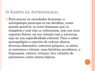  Para pensar as sociedades humanas, a
antropologia preocupa-se em detalhar, tanto
quanto possível, os seres humanos que as
compõem e com elas se relacionam, seja nos seus
aspectos físicos, na sua relação com a natureza,
seja na sua especificidade cultural. Para o saber
antropológico o conceito de cultura abarca
diversas dimensões: universo psíquico, os mitos,
os costumes e rituais, suas histórias peculiares, a
linguagem, valores, crenças, leis, relações de
parentesco, entre outros tópicos.
O ÂMBITO DA ANTROPOLOGIA
 