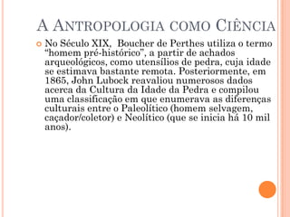 A ANTROPOLOGIA COMO CIÊNCIA
 No Século XIX, Boucher de Perthes utiliza o termo
“homem pré-histórico”, a partir de achados
arqueológicos, como utensílios de pedra, cuja idade
se estimava bastante remota. Posteriormente, em
1865, John Lubock reavaliou numerosos dados
acerca da Cultura da Idade da Pedra e compilou
uma classificação em que enumerava as diferenças
culturais entre o Paleolítico (homem selvagem,
caçador/coletor) e Neolítico (que se inicia há 10 mil
anos).
 