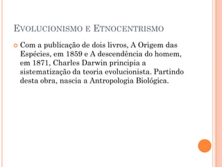  Com a publicação de dois livros, A Origem das
Espécies, em 1859 e A descendência do homem,
em 1871, Charles Darwin principia a
sistematização da teoria evolucionista. Partindo
desta obra, nascia a Antropologia Biológica.
EVOLUCIONISMO E ETNOCENTRISMO
 