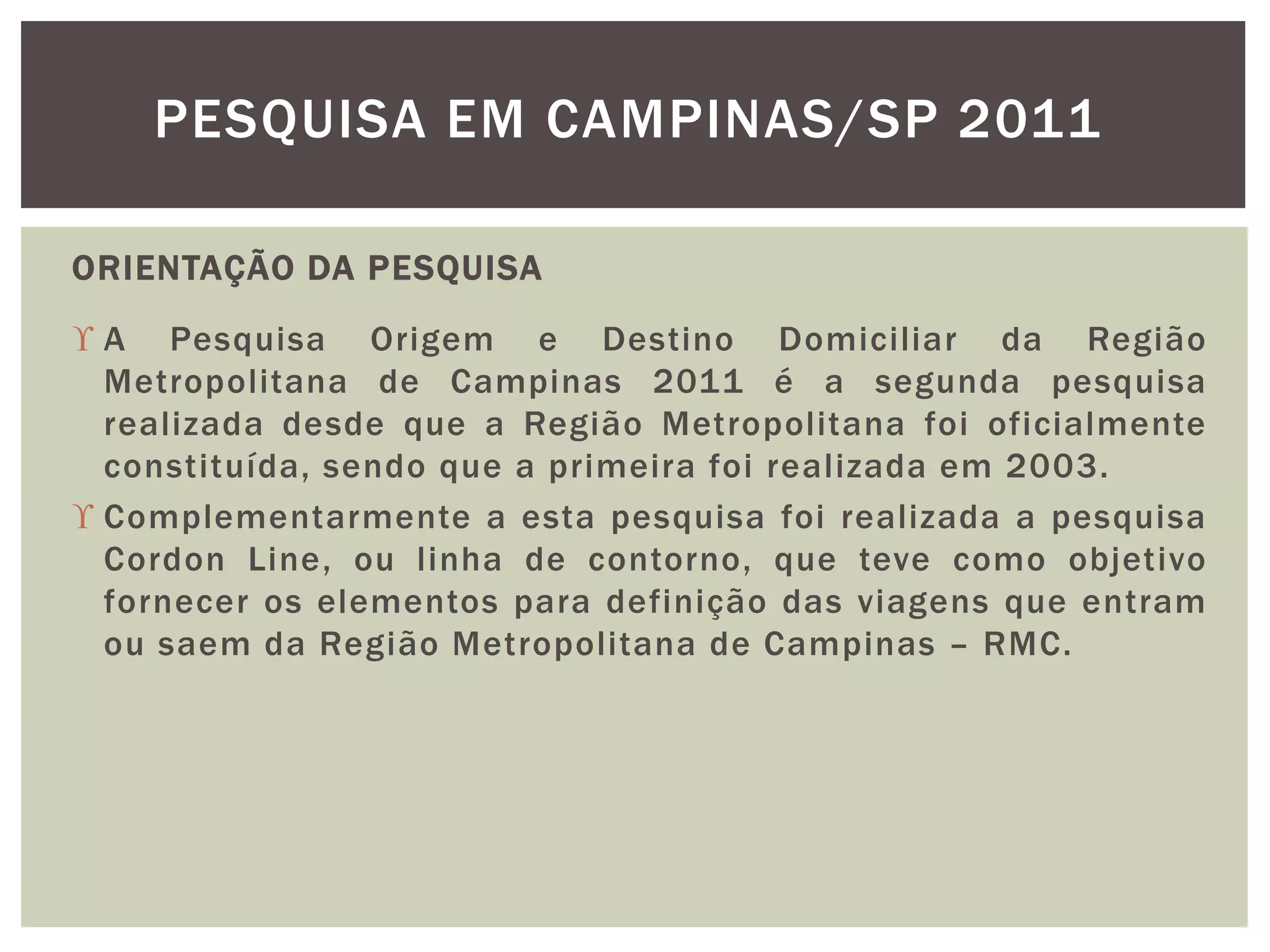 PESQUISA EM CAMPINAS/SP 2011 
ORIENTAÇÃO DA PESQUISA 
 A Pesquisa Origem e Destino Domiciliar da Região 
Metropolitana de Campinas 2011 é a segunda pesquisa 
realizada desde que a Região Metropolitana foi oficialmente 
constituída, sendo que a primeira foi real izada em 2003. 
 Complementarmente a esta pesquisa foi realizada a pesquisa 
Cordon Line, ou l inha de contorno, que teve como objetivo 
fornecer os elementos para definição das viagens que entram 
ou saem da Região Metropolitana de Campinas – RMC. 
 